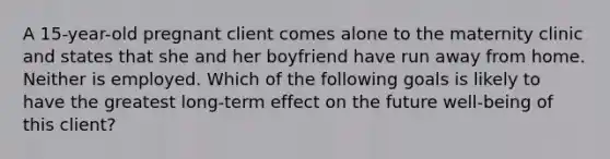 A 15-year-old pregnant client comes alone to the maternity clinic and states that she and her boyfriend have run away from home. Neither is employed. Which of the following goals is likely to have the greatest long-term effect on the future well-being of this client?