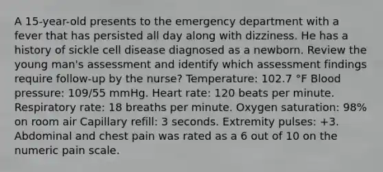 A 15-year-old presents to the emergency department with a fever that has persisted all day along with dizziness. He has a history of sickle cell disease diagnosed as a newborn. Review the young man's assessment and identify which assessment findings require follow-up by the nurse? Temperature: 102.7 °F Blood pressure: 109/55 mmHg. Heart rate: 120 beats per minute. Respiratory rate: 18 breaths per minute. Oxygen saturation: 98% on room air Capillary refill: 3 seconds. Extremity pulses: +3. Abdominal and chest pain was rated as a 6 out of 10 on the numeric pain scale.