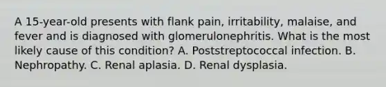 A 15-year-old presents with flank pain, irritability, malaise, and fever and is diagnosed with glomerulonephritis. What is the most likely cause of this condition? A. Poststreptococcal infection. B. Nephropathy. C. Renal aplasia. D. Renal dysplasia.