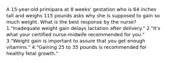 A 15-year-old primipara at 8 weeks' gestation who is 64 inches tall and weighs 115 pounds asks why she is supposed to gain so much weight. What is the best response by the nurse? 1."Inadequate weight gain delays lactation after delivery." 2."It's what your certified nurse-midwife recommended for you." 3."Weight gain is important to assure that you get enough vitamins." 4."Gaining 25 to 35 pounds is recommended for healthy fetal growth."