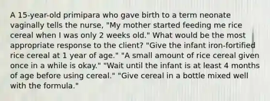 A 15-year-old primipara who gave birth to a term neonate vaginally tells the nurse, "My mother started feeding me rice cereal when I was only 2 weeks old." What would be the most appropriate response to the client? "Give the infant iron-fortified rice cereal at 1 year of age." "A small amount of rice cereal given once in a while is okay." "Wait until the infant is at least 4 months of age before using cereal." "Give cereal in a bottle mixed well with the formula."