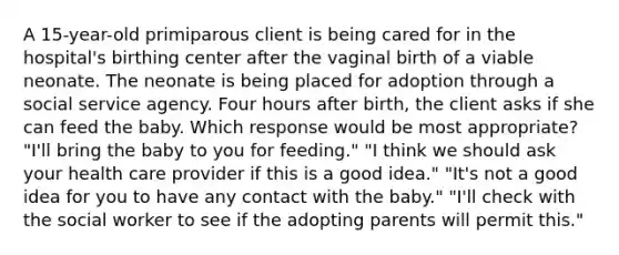 A 15-year-old primiparous client is being cared for in the hospital's birthing center after the vaginal birth of a viable neonate. The neonate is being placed for adoption through a social service agency. Four hours after birth, the client asks if she can feed the baby. Which response would be most appropriate? "I'll bring the baby to you for feeding." "I think we should ask your health care provider if this is a good idea." "It's not a good idea for you to have any contact with the baby." "I'll check with the social worker to see if the adopting parents will permit this."