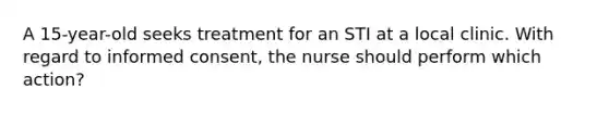 A 15-year-old seeks treatment for an STI at a local clinic. With regard to informed consent, the nurse should perform which action?