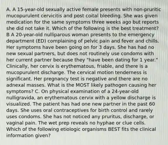 A. A 15-year-old sexually active female presents with non-pruritic mucopurulent cervicitis and post coital bleeding. She was given medication for the same symptoms three weeks ago but reports she did not take it. Which of the following is the best treatment? B A 20-year-old nulliparous woman presents to the emergency department (ED) complaining of pelvic pain and fever and chills. Her symptoms have been going on for 3 days. She has had no new sexual partners, but does not routinely use condoms with her current partner because they "have been dating for 1 year." Clinically, her cervix is erythematous, friable, and there is a mucopurulent discharge. The cervical motion tenderness is significant. Her pregnancy test is negative and there are no adnexal masses. What is the MOST likely pathogen causing her symptoms? C. On physical examination of a 24-year-old nulligravida, an erythematous cervix with a yellow discharge is visualized. The patient has had one new partner in the past 60 days. She uses oral contraceptives for birth control and rarely uses condoms. She has not noticed any pruritus, discharge, or vaginal pain. The wet prep reveals no hyphae or clue cells. Which of the following etiologic organisms BEST fits the clinical information given?