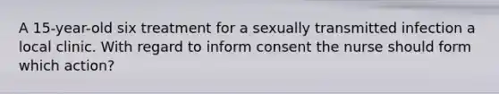 A 15-year-old six treatment for a sexually transmitted infection a local clinic. With regard to inform consent the nurse should form which action?