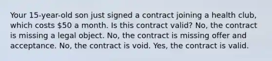 Your 15-year-old son just signed a contract joining a health club, which costs 50 a month. Is this contract valid? No, the contract is missing a legal object. No, the contract is missing offer and acceptance. No, the contract is void. Yes, the contract is valid.