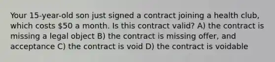 Your 15-year-old son just signed a contract joining a health club, which costs 50 a month. Is this contract valid? A) the contract is missing a legal object B) the contract is missing offer, and acceptance C) the contract is void D) the contract is voidable