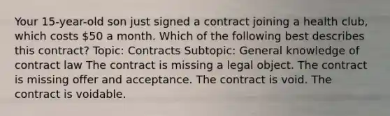 Your 15-year-old son just signed a contract joining a health club, which costs 50 a month. Which of the following best describes this contract? Topic: Contracts Subtopic: General knowledge of contract law The contract is missing a legal object. The contract is missing offer and acceptance. The contract is void. The contract is voidable.