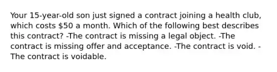 Your 15-year-old son just signed a contract joining a health club, which costs 50 a month. Which of the following best describes this contract? -The contract is missing a legal object. -The contract is missing offer and acceptance. -The contract is void. -The contract is voidable.