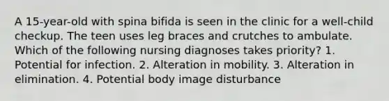 A 15-year-old with spina bifida is seen in the clinic for a well-child checkup. The teen uses leg braces and crutches to ambulate. Which of the following nursing diagnoses takes priority? 1. Potential for infection. 2. Alteration in mobility. 3. Alteration in elimination. 4. Potential body image disturbance