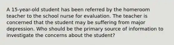 A 15-year-old student has been referred by the homeroom teacher to the school nurse for evaluation. The teacher is concerned that the student may be suffering from major depression. Who should be the primary source of information to investigate the concerns about the student?