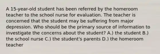 A 15-year-old student has been referred by the homeroom teacher to the school nurse for evaluation. The teacher is concerned that the student may be suffering from major depression. Who should be the primary source of information to investigate the concerns about the student? A.) the student B.) the school nurse C.) the student's parents D.) the homeroom teacher