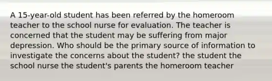 A 15-year-old student has been referred by the homeroom teacher to the school nurse for evaluation. The teacher is concerned that the student may be suffering from major depression. Who should be the primary source of information to investigate the concerns about the student? the student the school nurse the student's parents the homeroom teacher