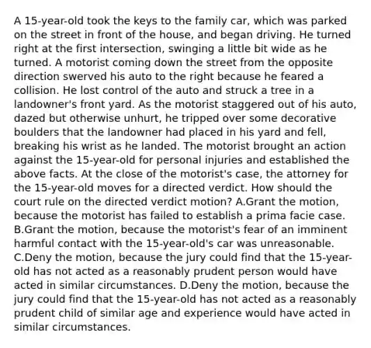 A 15-year-old took the keys to the family car, which was parked on the street in front of the house, and began driving. He turned right at the first intersection, swinging a little bit wide as he turned. A motorist coming down the street from the opposite direction swerved his auto to the right because he feared a collision. He lost control of the auto and struck a tree in a landowner's front yard. As the motorist staggered out of his auto, dazed but otherwise unhurt, he tripped over some decorative boulders that the landowner had placed in his yard and fell, breaking his wrist as he landed. The motorist brought an action against the 15-year-old for personal injuries and established the above facts. At the close of the motorist's case, the attorney for the 15-year-old moves for a directed verdict. How should the court rule on the directed verdict motion? A.Grant the motion, because the motorist has failed to establish a prima facie case. B.Grant the motion, because the motorist's fear of an imminent harmful contact with the 15-year-old's car was unreasonable. C.Deny the motion, because the jury could find that the 15-year-old has not acted as a reasonably prudent person would have acted in similar circumstances. D.Deny the motion, because the jury could find that the 15-year-old has not acted as a reasonably prudent child of similar age and experience would have acted in similar circumstances.