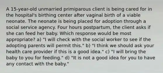 A 15-year-old unmarried primiparous client is being cared for in the hospital's birthing center after vaginal birth of a viable neonate. The neonate is being placed for adoption through a social service agency. Four hours postpartum, the client asks if she can feed her baby. Which response would be most appropriate? a) "I will check with the social worker to see if the adopting parents will permit this." b) "I think we should ask your health care provider if this is a good idea." c) "I will bring the baby to you for feeding." d) "It is not a good idea for you to have any contact with the baby."