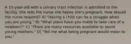 A 15-year-old with a urinary tract infection is admitted to the facility. She tells the nurse she hopes she's pregnant. How should the nurse respond? A) "Having a child can be a struggle when you are young." B) "What plans have you made to take care of a newborn?" C) "There are many resources available to assist young mothers." D) "Tell me what being pregnant would mean to you."