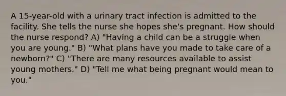 A 15-year-old with a urinary tract infection is admitted to the facility. She tells the nurse she hopes she's pregnant. How should the nurse respond? A) "Having a child can be a struggle when you are young." B) "What plans have you made to take care of a newborn?" C) "There are many resources available to assist young mothers." D) "Tell me what being pregnant would mean to you."