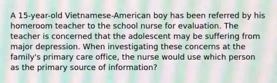 A 15-year-old Vietnamese-American boy has been referred by his homeroom teacher to the school nurse for evaluation. The teacher is concerned that the adolescent may be suffering from major depression. When investigating these concerns at the family's primary care office, the nurse would use which person as the primary source of information?