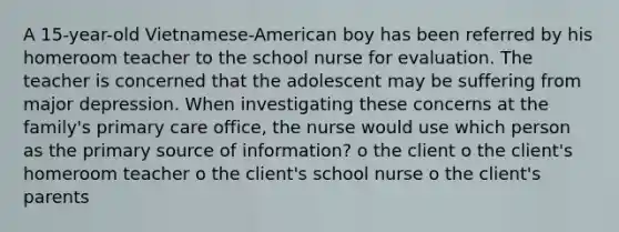 A 15-year-old Vietnamese-American boy has been referred by his homeroom teacher to the school nurse for evaluation. The teacher is concerned that the adolescent may be suffering from major depression. When investigating these concerns at the family's primary care office, the nurse would use which person as the primary source of information? o the client o the client's homeroom teacher o the client's school nurse o the client's parents