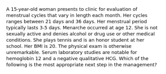 A 15-year-old woman presents to clinic for evaluation of menstrual cycles that vary in length each month. Her cycles ranges between 21 days and 36 days. Her menstrual period typically lasts 3-5 days. Menarche occurred at age 12. She is not sexually active and denies alcohol or drug use or other medical conditions. She plays tennis and is an honor student at her school. Her BMI is 20. The physical exam is otherwise unremarkable. Serum laboratory studies are notable for hemoglobin 12 and a negative qualitative HCG. Which of the following is the most appropriate next step in the management?