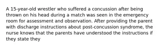 A 15-year-old wrestler who suffered a concussion after being thrown on his head during a match was seen in the emergency room for assessment and observation. After providing the parent with discharge instructions about post-concussion syndrome, the nurse knows that the parents have understood the instructions if they state they