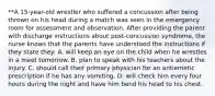 **A 15-year-old wrestler who suffered a concussion after being thrown on his head during a match was seen in the emergency room for assessment and observation. After providing the parent with discharge instructions about post-concussion syndrome, the nurse knows that the parents have understood the instructions if they state they: A. will keep an eye on the child when he wrestles in a meet tomorrow. B. plan to speak with his teachers about the injury. C. should call their primary physician for an antiemetic prescription if he has any vomiting. D. will check him every four hours during the night and have him bend his head to his chest.