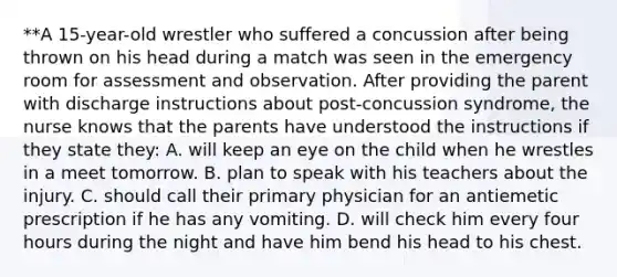 **A 15-year-old wrestler who suffered a concussion after being thrown on his head during a match was seen in the emergency room for assessment and observation. After providing the parent with discharge instructions about post-concussion syndrome, the nurse knows that the parents have understood the instructions if they state they: A. will keep an eye on the child when he wrestles in a meet tomorrow. B. plan to speak with his teachers about the injury. C. should call their primary physician for an antiemetic prescription if he has any vomiting. D. will check him every four hours during the night and have him bend his head to his chest.