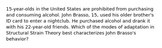 15-year-olds in the United States are prohibited from purchasing and consuming alcohol. John Brasso, 15, used his older brother's ID card to enter a nightclub. He purchased alcohol and drank it with his 22-year-old friends. Which of the modes of adaptation in Structural Strain Theory best characterizes John Brasso's behavior?