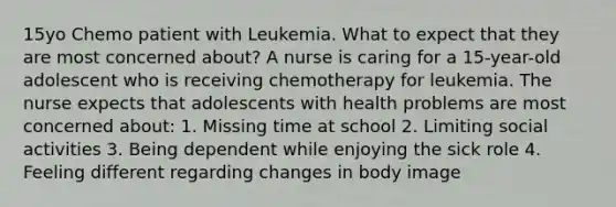 15yo Chemo patient with Leukemia. What to expect that they are most concerned about? A nurse is caring for a 15-year-old adolescent who is receiving chemotherapy for leukemia. The nurse expects that adolescents with health problems are most concerned about: 1. Missing time at school 2. Limiting social activities 3. Being dependent while enjoying the sick role 4. Feeling different regarding changes in body image