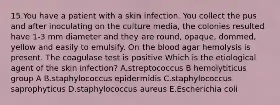 15.You have a patient with a skin infection. You collect the pus and after inoculating on the culture media, the colonies resulted have 1-3 mm diameter and they are round, opaque, dommed, yellow and easily to emulsify. On the blood agar hemolysis is present. The coagulase test is positive Which is the etiological agent of the skin infection? A.streptococcus B hemolytiticus group A B.staphylococcus epidermidis C.staphylococcus saprophyticus D.staphylococcus aureus E.Escherichia coli