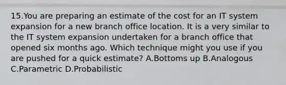 15.You are preparing an estimate of the cost for an IT system expansion for a new branch office location. It is a very similar to the IT system expansion undertaken for a branch office that opened six months ago. Which technique might you use if you are pushed for a quick estimate? A.Bottoms up B.Analogous C.Parametric D.Probabilistic