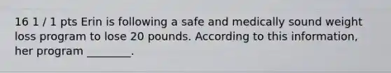 16 1 / 1 pts Erin is following a safe and medically sound weight loss program to lose 20 pounds. According to this information, her program ________.