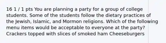 16 1 / 1 pts You are planning a party for a group of college students. Some of the students follow the dietary practices of the Jewish, Islamic, and Mormon religions. Which of the following menu items would be acceptable to everyone at the party? Crackers topped with slices of smoked ham Cheeseburgers