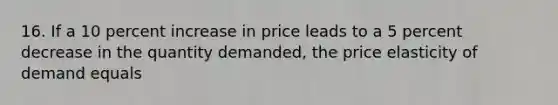 16. If a 10 percent increase in price leads to a 5 percent decrease in the quantity​ demanded, the price elasticity of demand equals