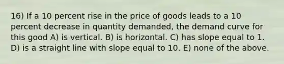 16) If a 10 percent rise in the price of goods leads to a 10 percent decrease in quantity demanded, the demand curve for this good A) is vertical. B) is horizontal. C) has slope equal to 1. D) is a straight line with slope equal to 10. E) none of the above.