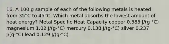 16. A 100 g sample of each of the following metals is heated from 35°C to 45°C. Which metal absorbs the lowest amount of heat energy? Metal Specific Heat Capacity copper 0.385 J/(g·°C) magnesium 1.02 J/(g·°C) mercury 0.138 J/(g·°C) silver 0.237 J/(g·°C) lead 0.129 J/(g·°C)