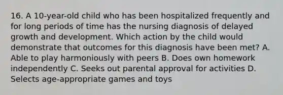 16. A 10-year-old child who has been hospitalized frequently and for long periods of time has the nursing diagnosis of delayed growth and development. Which action by the child would demonstrate that outcomes for this diagnosis have been met? A. Able to play harmoniously with peers B. Does own homework independently C. Seeks out parental approval for activities D. Selects age-appropriate games and toys