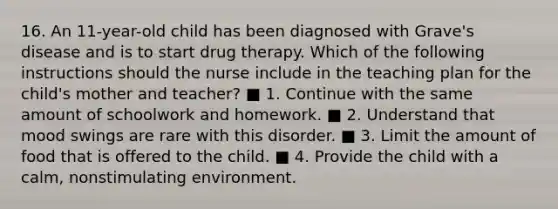 16. An 11-year-old child has been diagnosed with Grave's disease and is to start drug therapy. Which of the following instructions should the nurse include in the teaching plan for the child's mother and teacher? ■ 1. Continue with the same amount of schoolwork and homework. ■ 2. Understand that mood swings are rare with this disorder. ■ 3. Limit the amount of food that is offered to the child. ■ 4. Provide the child with a calm, nonstimulating environment.