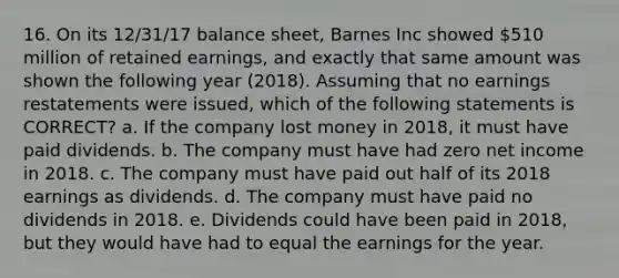 16. On its 12/31/17 balance sheet, Barnes Inc showed 510 million of retained earnings, and exactly that same amount was shown the following year (2018). Assuming that no earnings restatements were issued, which of the following statements is CORRECT? a. If the company lost money in 2018, it must have paid dividends. b. The company must have had zero net income in 2018. c. The company must have paid out half of its 2018 earnings as dividends. d. The company must have paid no dividends in 2018. e. Dividends could have been paid in 2018, but they would have had to equal the earnings for the year.