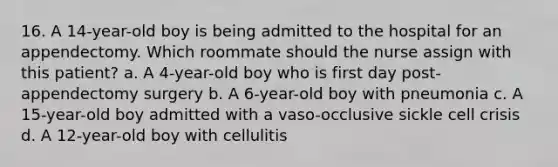 16. A 14-year-old boy is being admitted to the hospital for an appendectomy. Which roommate should the nurse assign with this patient? a. A 4-year-old boy who is first day post-appendectomy surgery b. A 6-year-old boy with pneumonia c. A 15-year-old boy admitted with a vaso-occlusive sickle cell crisis d. A 12-year-old boy with cellulitis