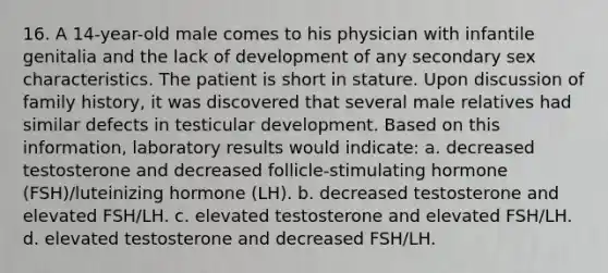 16. A 14-year-old male comes to his physician with infantile genitalia and the lack of development of any secondary sex characteristics. The patient is short in stature. Upon discussion of family history, it was discovered that several male relatives had similar defects in testicular development. Based on this information, laboratory results would indicate: a. decreased testosterone and decreased follicle-stimulating hormone (FSH)/luteinizing hormone (LH). b. decreased testosterone and elevated FSH/LH. c. elevated testosterone and elevated FSH/LH. d. elevated testosterone and decreased FSH/LH.