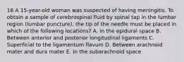 16 A 15-year-old woman was suspected of having meningitis. To obtain a sample of cerebrospinal fluid by spinal tap in the lumbar region (lumbar puncture), the tip of the needle must be placed in which of the following locations? A. In the epidural space B. Between anterior and posterior longitudinal ligaments C. Superficial to the ligamentum flavum D. Between arachnoid mater and dura mater E. In the subarachnoid space