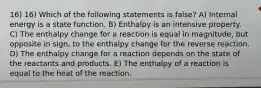 16) 16) Which of the following statements is false? A) Internal energy is a state function. B) Enthalpy is an intensive property. C) The enthalpy change for a reaction is equal in magnitude, but opposite in sign, to the enthalpy change for the reverse reaction. D) The enthalpy change for a reaction depends on the state of the reactants and products. E) The enthalpy of a reaction is equal to the heat of the reaction.