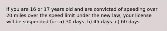 If you are 16 or 17 years old and are convicted of speeding over 20 miles over the speed limit under the new law, your license will be suspended for: a) 30 days. b) 45 days. c) 60 days.