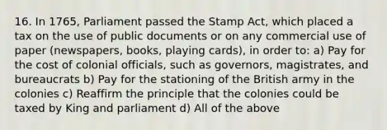 16. In 1765, Parliament passed the Stamp Act, which placed a tax on the use of public documents or on any commercial use of paper (newspapers, books, playing cards), in order to: a) Pay for the cost of colonial officials, such as governors, magistrates, and bureaucrats b) Pay for the stationing of the British army in the colonies c) Reaffirm the principle that the colonies could be taxed by King and parliament d) All of the above