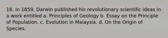 16. In 1859, Darwin published his revolutionary scientific ideas in a work entitled a. Principles of Geology b. Essay on the Principle of Population. c. Evolution in Malaysia. d. On the Origin of Species.