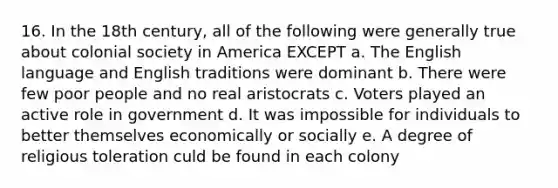 16. In the 18th century, all of the following were generally true about colonial society in America EXCEPT a. The English language and English traditions were dominant b. There were few poor people and no real aristocrats c. Voters played an active role in government d. It was impossible for individuals to better themselves economically or socially e. A degree of religious toleration culd be found in each colony