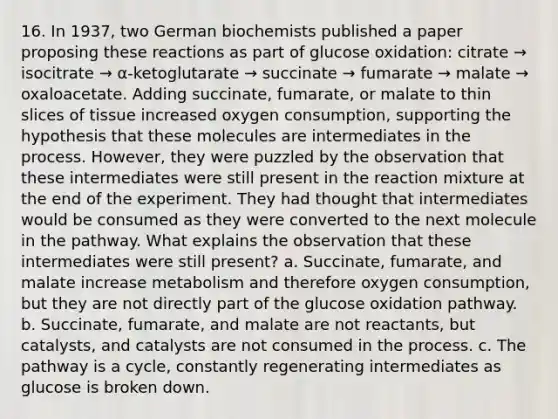 16. In 1937, two German biochemists published a paper proposing these reactions as part of glucose oxidation: citrate → isocitrate → α-ketoglutarate → succinate → fumarate → malate → oxaloacetate. Adding succinate, fumarate, or malate to thin slices of tissue increased oxygen consumption, supporting the hypothesis that these molecules are intermediates in the process. However, they were puzzled by the observation that these intermediates were still present in the reaction mixture at the end of the experiment. They had thought that intermediates would be consumed as they were converted to the next molecule in the pathway. What explains the observation that these intermediates were still present? a. Succinate, fumarate, and malate increase metabolism and therefore oxygen consumption, but they are not directly part of the glucose oxidation pathway. b. Succinate, fumarate, and malate are not reactants, but catalysts, and catalysts are not consumed in the process. c. The pathway is a cycle, constantly regenerating intermediates as glucose is broken down.