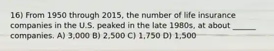 16) From 1950 through 2015, the number of life insurance companies in the U.S. peaked in the late 1980s, at about ______ companies. A) 3,000 B) 2,500 C) 1,750 D) 1,500