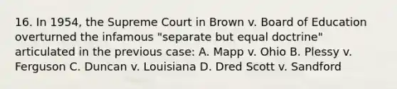 16. In 1954, the Supreme Court in Brown v. Board of Education overturned the infamous "separate but equal doctrine" articulated in the previous case: A. Mapp v. Ohio B. Plessy v. Ferguson C. Duncan v. Louisiana D. Dred Scott v. Sandford